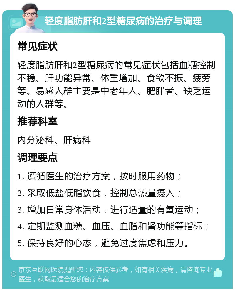 轻度脂肪肝和2型糖尿病的治疗与调理 常见症状 轻度脂肪肝和2型糖尿病的常见症状包括血糖控制不稳、肝功能异常、体重增加、食欲不振、疲劳等。易感人群主要是中老年人、肥胖者、缺乏运动的人群等。 推荐科室 内分泌科、肝病科 调理要点 1. 遵循医生的治疗方案，按时服用药物； 2. 采取低盐低脂饮食，控制总热量摄入； 3. 增加日常身体活动，进行适量的有氧运动； 4. 定期监测血糖、血压、血脂和肾功能等指标； 5. 保持良好的心态，避免过度焦虑和压力。