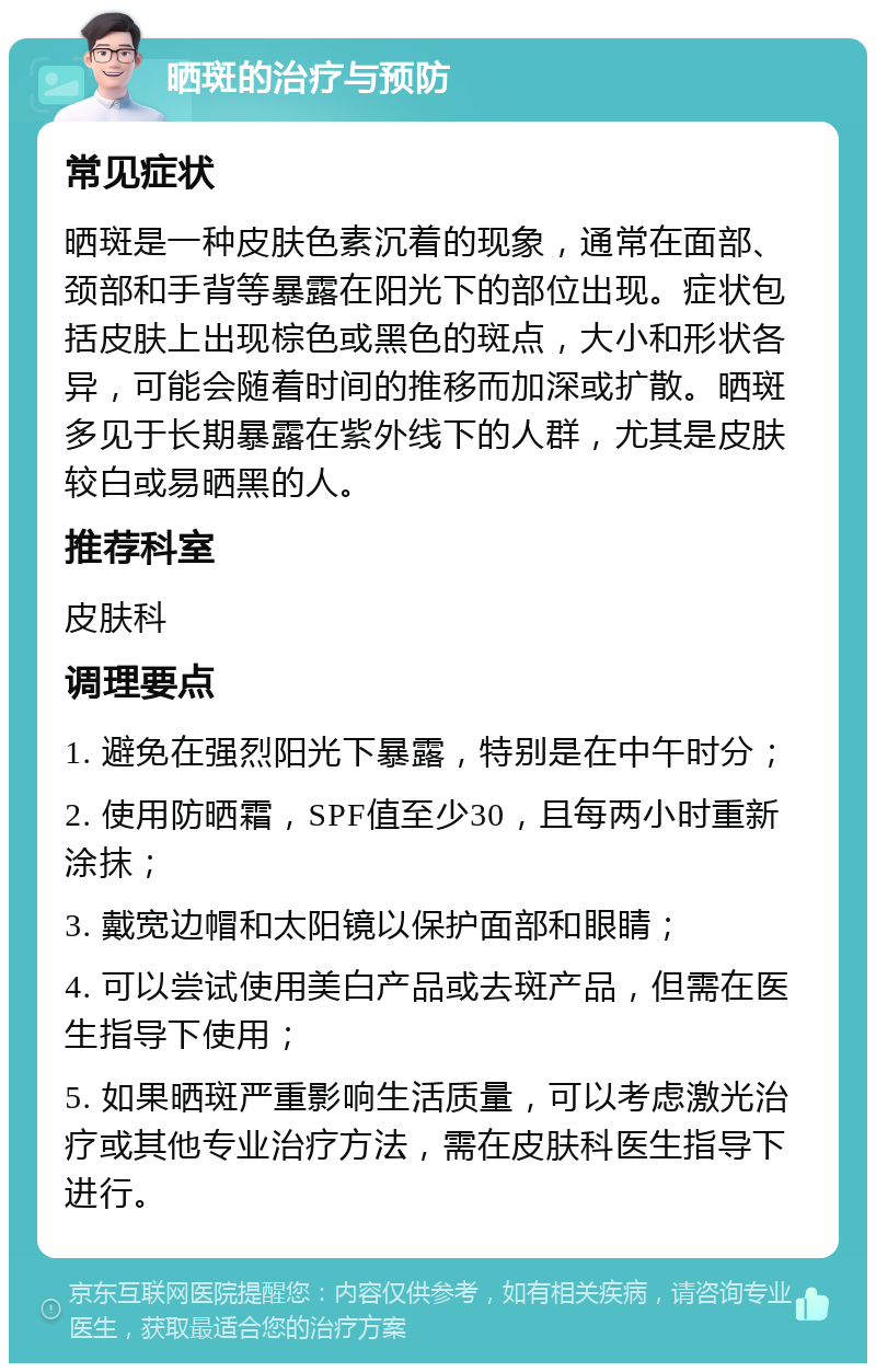 晒斑的治疗与预防 常见症状 晒斑是一种皮肤色素沉着的现象，通常在面部、颈部和手背等暴露在阳光下的部位出现。症状包括皮肤上出现棕色或黑色的斑点，大小和形状各异，可能会随着时间的推移而加深或扩散。晒斑多见于长期暴露在紫外线下的人群，尤其是皮肤较白或易晒黑的人。 推荐科室 皮肤科 调理要点 1. 避免在强烈阳光下暴露，特别是在中午时分； 2. 使用防晒霜，SPF值至少30，且每两小时重新涂抹； 3. 戴宽边帽和太阳镜以保护面部和眼睛； 4. 可以尝试使用美白产品或去斑产品，但需在医生指导下使用； 5. 如果晒斑严重影响生活质量，可以考虑激光治疗或其他专业治疗方法，需在皮肤科医生指导下进行。