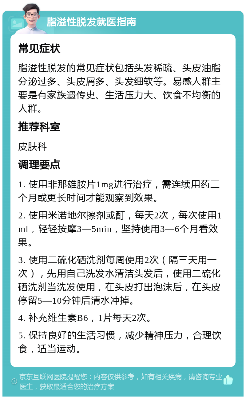 脂溢性脱发就医指南 常见症状 脂溢性脱发的常见症状包括头发稀疏、头皮油脂分泌过多、头皮屑多、头发细软等。易感人群主要是有家族遗传史、生活压力大、饮食不均衡的人群。 推荐科室 皮肤科 调理要点 1. 使用非那雄胺片1mg进行治疗，需连续用药三个月或更长时间才能观察到效果。 2. 使用米诺地尔擦剂或酊，每天2次，每次使用1ml，轻轻按摩3—5min，坚持使用3—6个月看效果。 3. 使用二硫化硒洗剂每周使用2次（隔三天用一次），先用自己洗发水清洁头发后，使用二硫化硒洗剂当洗发使用，在头皮打出泡沫后，在头皮停留5—10分钟后清水冲掉。 4. 补充维生素B6，1片每天2次。 5. 保持良好的生活习惯，减少精神压力，合理饮食，适当运动。