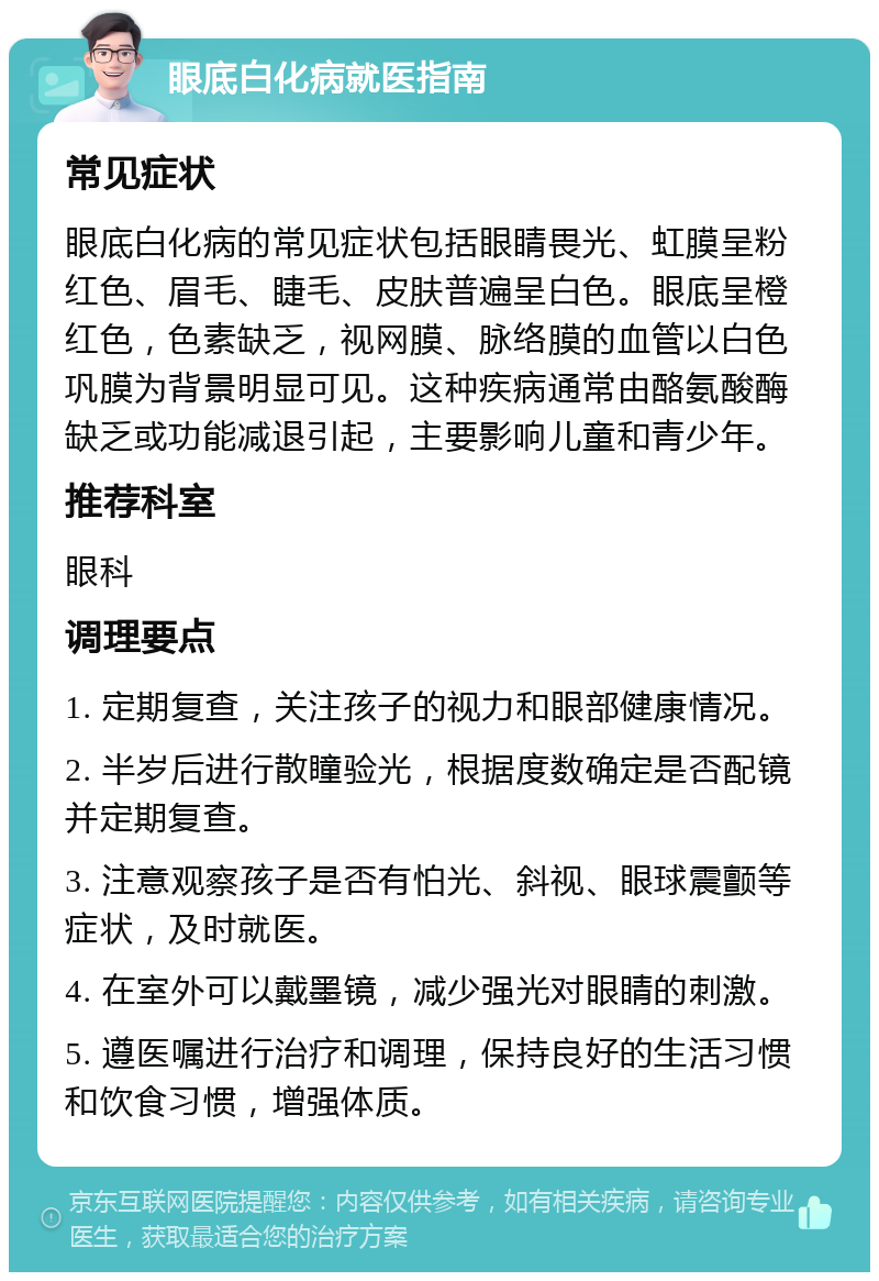 眼底白化病就医指南 常见症状 眼底白化病的常见症状包括眼睛畏光、虹膜呈粉红色、眉毛、睫毛、皮肤普遍呈白色。眼底呈橙红色，色素缺乏，视网膜、脉络膜的血管以白色巩膜为背景明显可见。这种疾病通常由酪氨酸酶缺乏或功能减退引起，主要影响儿童和青少年。 推荐科室 眼科 调理要点 1. 定期复查，关注孩子的视力和眼部健康情况。 2. 半岁后进行散瞳验光，根据度数确定是否配镜并定期复查。 3. 注意观察孩子是否有怕光、斜视、眼球震颤等症状，及时就医。 4. 在室外可以戴墨镜，减少强光对眼睛的刺激。 5. 遵医嘱进行治疗和调理，保持良好的生活习惯和饮食习惯，增强体质。