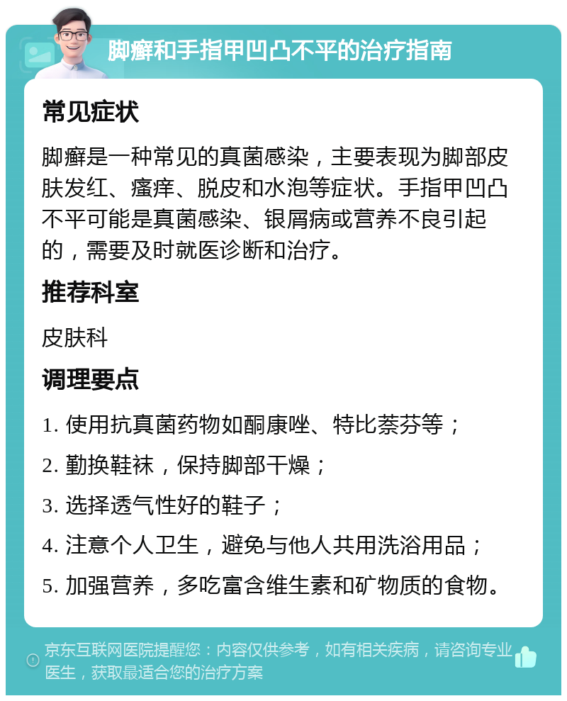 脚癣和手指甲凹凸不平的治疗指南 常见症状 脚癣是一种常见的真菌感染，主要表现为脚部皮肤发红、瘙痒、脱皮和水泡等症状。手指甲凹凸不平可能是真菌感染、银屑病或营养不良引起的，需要及时就医诊断和治疗。 推荐科室 皮肤科 调理要点 1. 使用抗真菌药物如酮康唑、特比萘芬等； 2. 勤换鞋袜，保持脚部干燥； 3. 选择透气性好的鞋子； 4. 注意个人卫生，避免与他人共用洗浴用品； 5. 加强营养，多吃富含维生素和矿物质的食物。