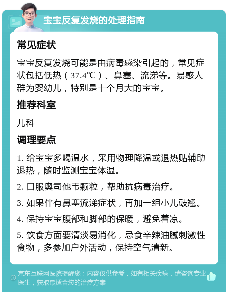 宝宝反复发烧的处理指南 常见症状 宝宝反复发烧可能是由病毒感染引起的，常见症状包括低热（37.4℃）、鼻塞、流涕等。易感人群为婴幼儿，特别是十个月大的宝宝。 推荐科室 儿科 调理要点 1. 给宝宝多喝温水，采用物理降温或退热贴辅助退热，随时监测宝宝体温。 2. 口服奥司他韦颗粒，帮助抗病毒治疗。 3. 如果伴有鼻塞流涕症状，再加一组小儿豉翘。 4. 保持宝宝腹部和脚部的保暖，避免着凉。 5. 饮食方面要清淡易消化，忌食辛辣油腻刺激性食物，多参加户外活动，保持空气清新。