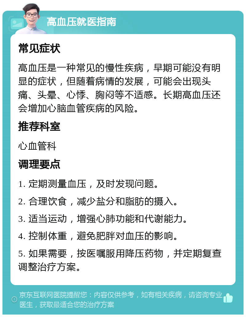 高血压就医指南 常见症状 高血压是一种常见的慢性疾病，早期可能没有明显的症状，但随着病情的发展，可能会出现头痛、头晕、心悸、胸闷等不适感。长期高血压还会增加心脑血管疾病的风险。 推荐科室 心血管科 调理要点 1. 定期测量血压，及时发现问题。 2. 合理饮食，减少盐分和脂肪的摄入。 3. 适当运动，增强心肺功能和代谢能力。 4. 控制体重，避免肥胖对血压的影响。 5. 如果需要，按医嘱服用降压药物，并定期复查调整治疗方案。