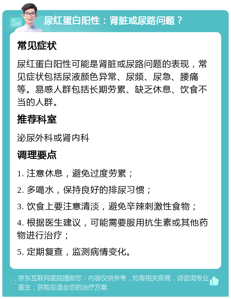 尿红蛋白阳性：肾脏或尿路问题？ 常见症状 尿红蛋白阳性可能是肾脏或尿路问题的表现，常见症状包括尿液颜色异常、尿频、尿急、腰痛等。易感人群包括长期劳累、缺乏休息、饮食不当的人群。 推荐科室 泌尿外科或肾内科 调理要点 1. 注意休息，避免过度劳累； 2. 多喝水，保持良好的排尿习惯； 3. 饮食上要注意清淡，避免辛辣刺激性食物； 4. 根据医生建议，可能需要服用抗生素或其他药物进行治疗； 5. 定期复查，监测病情变化。