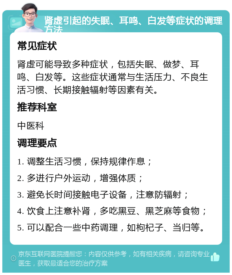 肾虚引起的失眠、耳鸣、白发等症状的调理方法 常见症状 肾虚可能导致多种症状，包括失眠、做梦、耳鸣、白发等。这些症状通常与生活压力、不良生活习惯、长期接触辐射等因素有关。 推荐科室 中医科 调理要点 1. 调整生活习惯，保持规律作息； 2. 多进行户外运动，增强体质； 3. 避免长时间接触电子设备，注意防辐射； 4. 饮食上注意补肾，多吃黑豆、黑芝麻等食物； 5. 可以配合一些中药调理，如枸杞子、当归等。