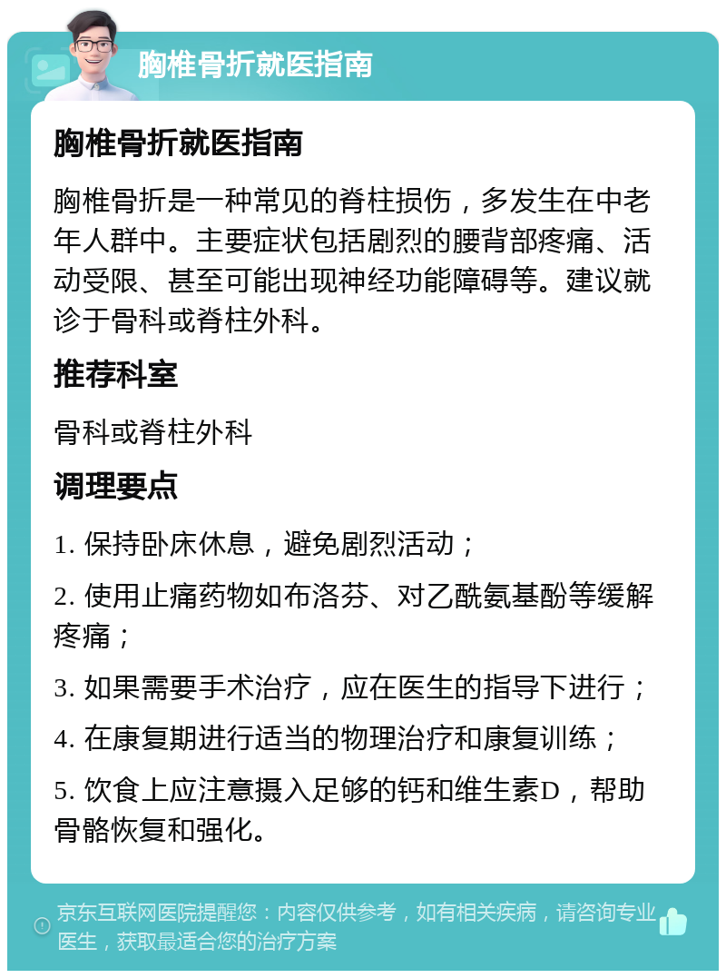 胸椎骨折就医指南 胸椎骨折就医指南 胸椎骨折是一种常见的脊柱损伤，多发生在中老年人群中。主要症状包括剧烈的腰背部疼痛、活动受限、甚至可能出现神经功能障碍等。建议就诊于骨科或脊柱外科。 推荐科室 骨科或脊柱外科 调理要点 1. 保持卧床休息，避免剧烈活动； 2. 使用止痛药物如布洛芬、对乙酰氨基酚等缓解疼痛； 3. 如果需要手术治疗，应在医生的指导下进行； 4. 在康复期进行适当的物理治疗和康复训练； 5. 饮食上应注意摄入足够的钙和维生素D，帮助骨骼恢复和强化。