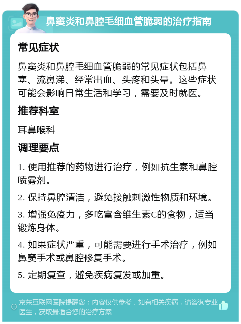 鼻窦炎和鼻腔毛细血管脆弱的治疗指南 常见症状 鼻窦炎和鼻腔毛细血管脆弱的常见症状包括鼻塞、流鼻涕、经常出血、头疼和头晕。这些症状可能会影响日常生活和学习，需要及时就医。 推荐科室 耳鼻喉科 调理要点 1. 使用推荐的药物进行治疗，例如抗生素和鼻腔喷雾剂。 2. 保持鼻腔清洁，避免接触刺激性物质和环境。 3. 增强免疫力，多吃富含维生素C的食物，适当锻炼身体。 4. 如果症状严重，可能需要进行手术治疗，例如鼻窦手术或鼻腔修复手术。 5. 定期复查，避免疾病复发或加重。