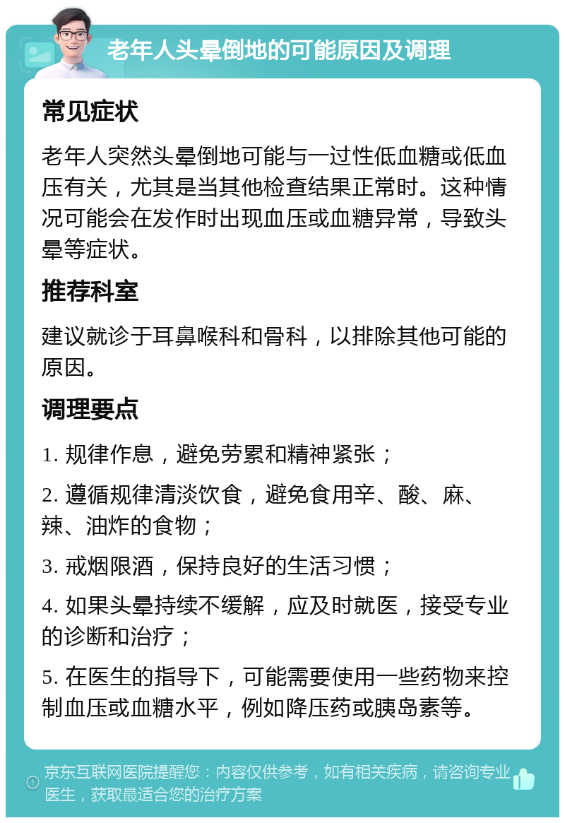 老年人头晕倒地的可能原因及调理 常见症状 老年人突然头晕倒地可能与一过性低血糖或低血压有关，尤其是当其他检查结果正常时。这种情况可能会在发作时出现血压或血糖异常，导致头晕等症状。 推荐科室 建议就诊于耳鼻喉科和骨科，以排除其他可能的原因。 调理要点 1. 规律作息，避免劳累和精神紧张； 2. 遵循规律清淡饮食，避免食用辛、酸、麻、辣、油炸的食物； 3. 戒烟限酒，保持良好的生活习惯； 4. 如果头晕持续不缓解，应及时就医，接受专业的诊断和治疗； 5. 在医生的指导下，可能需要使用一些药物来控制血压或血糖水平，例如降压药或胰岛素等。