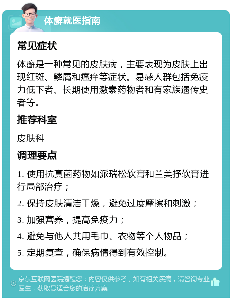 体癣就医指南 常见症状 体癣是一种常见的皮肤病，主要表现为皮肤上出现红斑、鳞屑和瘙痒等症状。易感人群包括免疫力低下者、长期使用激素药物者和有家族遗传史者等。 推荐科室 皮肤科 调理要点 1. 使用抗真菌药物如派瑞松软膏和兰美抒软膏进行局部治疗； 2. 保持皮肤清洁干燥，避免过度摩擦和刺激； 3. 加强营养，提高免疫力； 4. 避免与他人共用毛巾、衣物等个人物品； 5. 定期复查，确保病情得到有效控制。