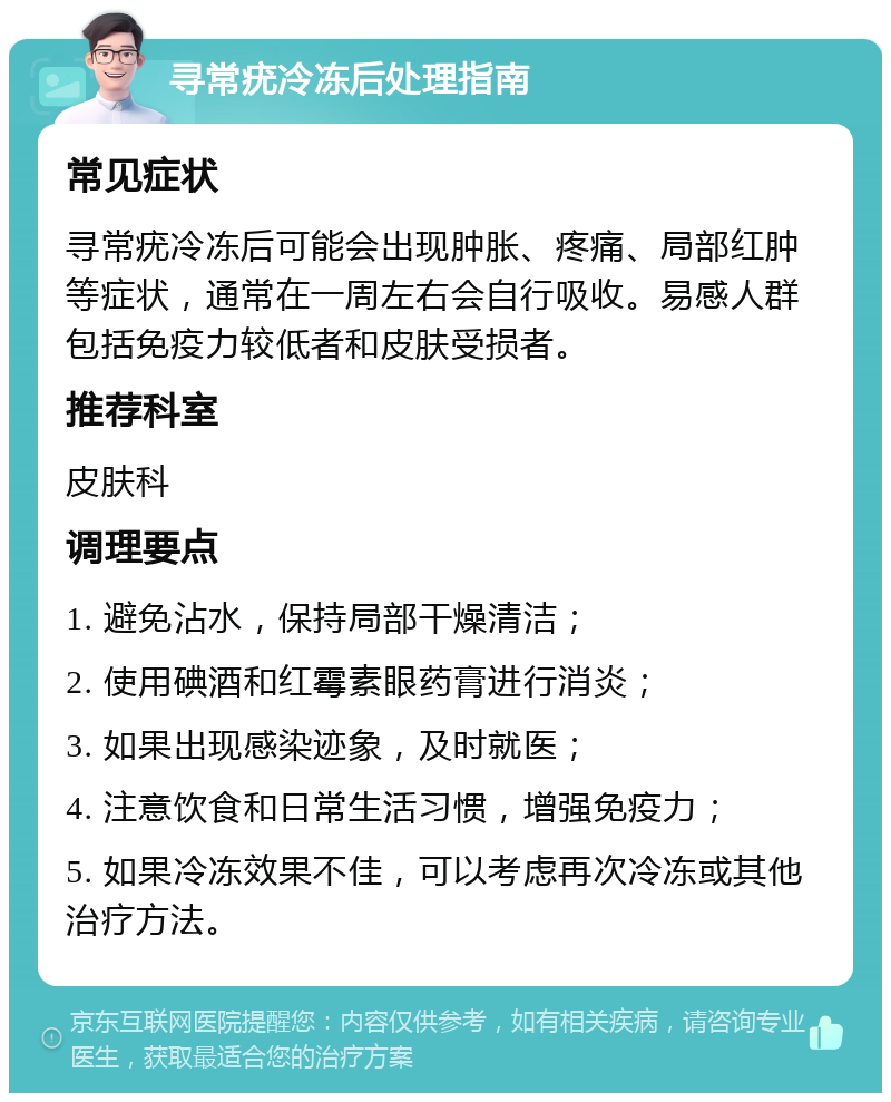 寻常疣冷冻后处理指南 常见症状 寻常疣冷冻后可能会出现肿胀、疼痛、局部红肿等症状，通常在一周左右会自行吸收。易感人群包括免疫力较低者和皮肤受损者。 推荐科室 皮肤科 调理要点 1. 避免沾水，保持局部干燥清洁； 2. 使用碘酒和红霉素眼药膏进行消炎； 3. 如果出现感染迹象，及时就医； 4. 注意饮食和日常生活习惯，增强免疫力； 5. 如果冷冻效果不佳，可以考虑再次冷冻或其他治疗方法。