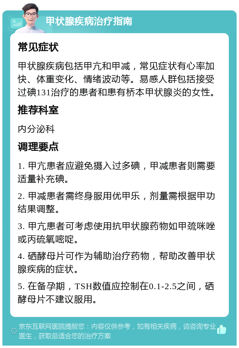 甲状腺疾病治疗指南 常见症状 甲状腺疾病包括甲亢和甲减，常见症状有心率加快、体重变化、情绪波动等。易感人群包括接受过碘131治疗的患者和患有桥本甲状腺炎的女性。 推荐科室 内分泌科 调理要点 1. 甲亢患者应避免摄入过多碘，甲减患者则需要适量补充碘。 2. 甲减患者需终身服用优甲乐，剂量需根据甲功结果调整。 3. 甲亢患者可考虑使用抗甲状腺药物如甲巯咪唑或丙硫氧嘧啶。 4. 硒酵母片可作为辅助治疗药物，帮助改善甲状腺疾病的症状。 5. 在备孕期，TSH数值应控制在0.1-2.5之间，硒酵母片不建议服用。