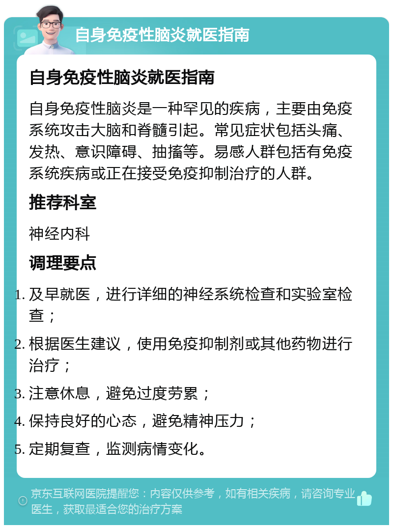 自身免疫性脑炎就医指南 自身免疫性脑炎就医指南 自身免疫性脑炎是一种罕见的疾病，主要由免疫系统攻击大脑和脊髓引起。常见症状包括头痛、发热、意识障碍、抽搐等。易感人群包括有免疫系统疾病或正在接受免疫抑制治疗的人群。 推荐科室 神经内科 调理要点 及早就医，进行详细的神经系统检查和实验室检查； 根据医生建议，使用免疫抑制剂或其他药物进行治疗； 注意休息，避免过度劳累； 保持良好的心态，避免精神压力； 定期复查，监测病情变化。