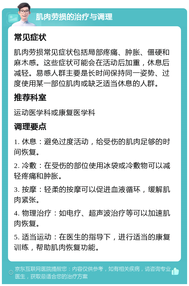 肌肉劳损的治疗与调理 常见症状 肌肉劳损常见症状包括局部疼痛、肿胀、僵硬和麻木感。这些症状可能会在活动后加重，休息后减轻。易感人群主要是长时间保持同一姿势、过度使用某一部位肌肉或缺乏适当休息的人群。 推荐科室 运动医学科或康复医学科 调理要点 1. 休息：避免过度活动，给受伤的肌肉足够的时间恢复。 2. 冷敷：在受伤的部位使用冰袋或冷敷物可以减轻疼痛和肿胀。 3. 按摩：轻柔的按摩可以促进血液循环，缓解肌肉紧张。 4. 物理治疗：如电疗、超声波治疗等可以加速肌肉恢复。 5. 适当运动：在医生的指导下，进行适当的康复训练，帮助肌肉恢复功能。