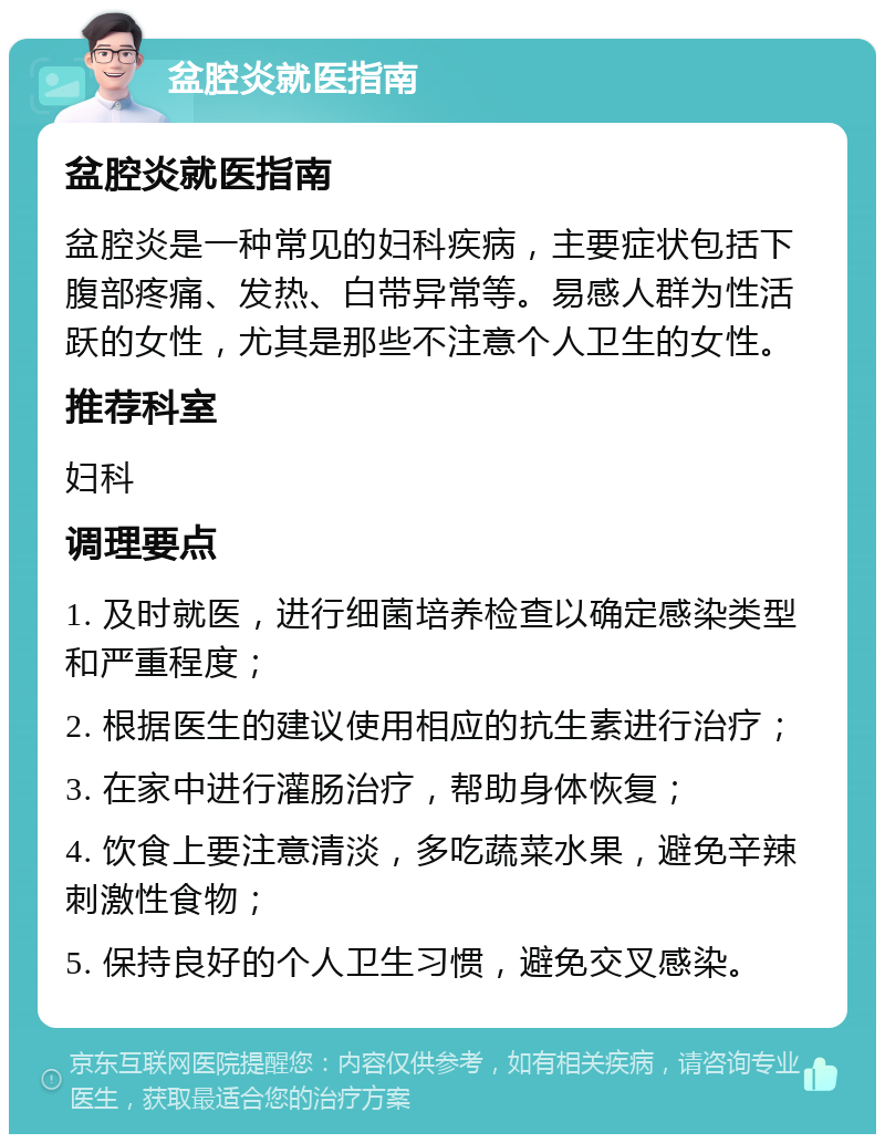 盆腔炎就医指南 盆腔炎就医指南 盆腔炎是一种常见的妇科疾病，主要症状包括下腹部疼痛、发热、白带异常等。易感人群为性活跃的女性，尤其是那些不注意个人卫生的女性。 推荐科室 妇科 调理要点 1. 及时就医，进行细菌培养检查以确定感染类型和严重程度； 2. 根据医生的建议使用相应的抗生素进行治疗； 3. 在家中进行灌肠治疗，帮助身体恢复； 4. 饮食上要注意清淡，多吃蔬菜水果，避免辛辣刺激性食物； 5. 保持良好的个人卫生习惯，避免交叉感染。