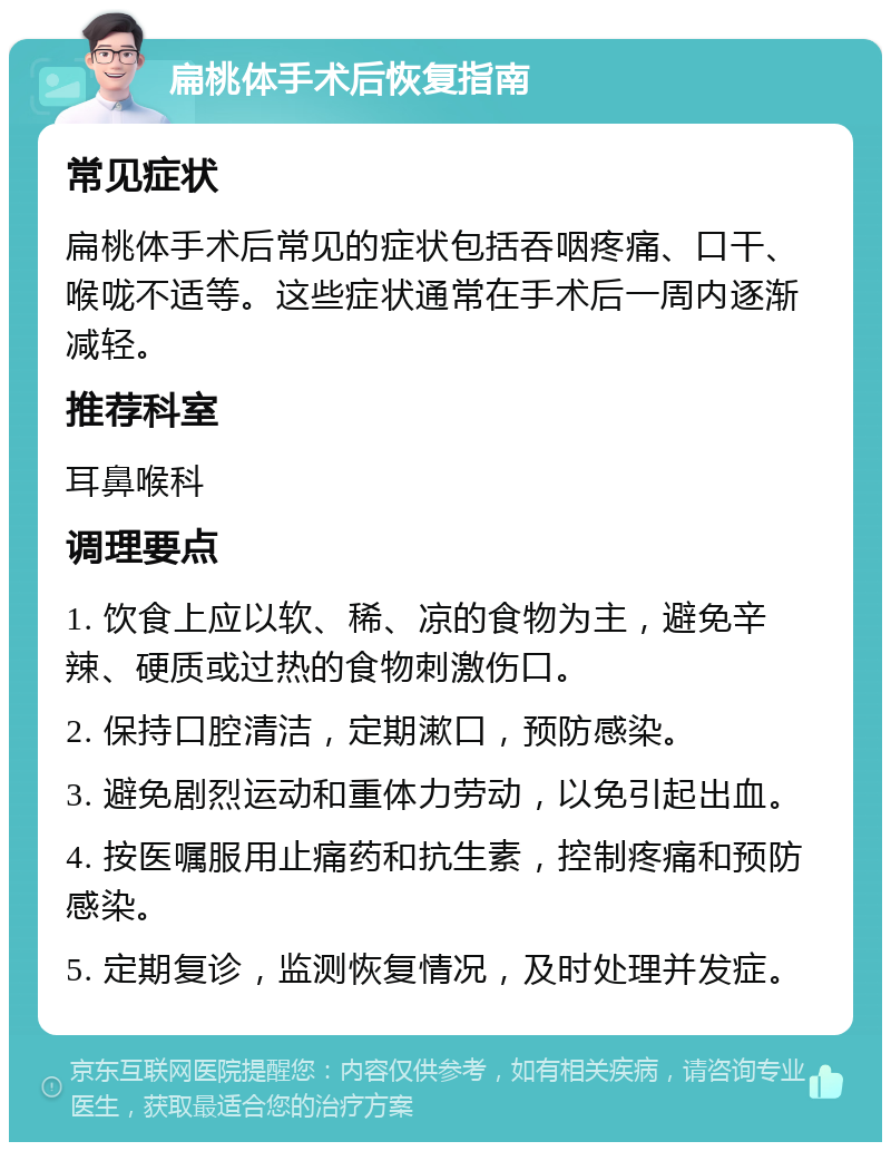 扁桃体手术后恢复指南 常见症状 扁桃体手术后常见的症状包括吞咽疼痛、口干、喉咙不适等。这些症状通常在手术后一周内逐渐减轻。 推荐科室 耳鼻喉科 调理要点 1. 饮食上应以软、稀、凉的食物为主，避免辛辣、硬质或过热的食物刺激伤口。 2. 保持口腔清洁，定期漱口，预防感染。 3. 避免剧烈运动和重体力劳动，以免引起出血。 4. 按医嘱服用止痛药和抗生素，控制疼痛和预防感染。 5. 定期复诊，监测恢复情况，及时处理并发症。