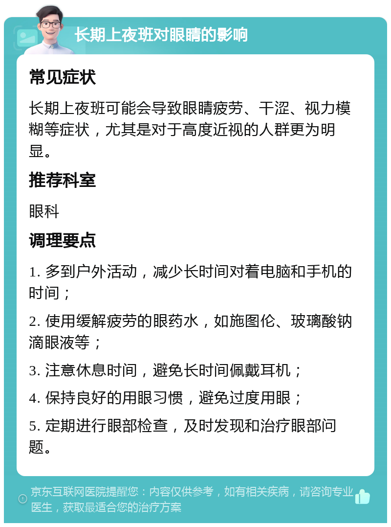 长期上夜班对眼睛的影响 常见症状 长期上夜班可能会导致眼睛疲劳、干涩、视力模糊等症状，尤其是对于高度近视的人群更为明显。 推荐科室 眼科 调理要点 1. 多到户外活动，减少长时间对着电脑和手机的时间； 2. 使用缓解疲劳的眼药水，如施图伦、玻璃酸钠滴眼液等； 3. 注意休息时间，避免长时间佩戴耳机； 4. 保持良好的用眼习惯，避免过度用眼； 5. 定期进行眼部检查，及时发现和治疗眼部问题。