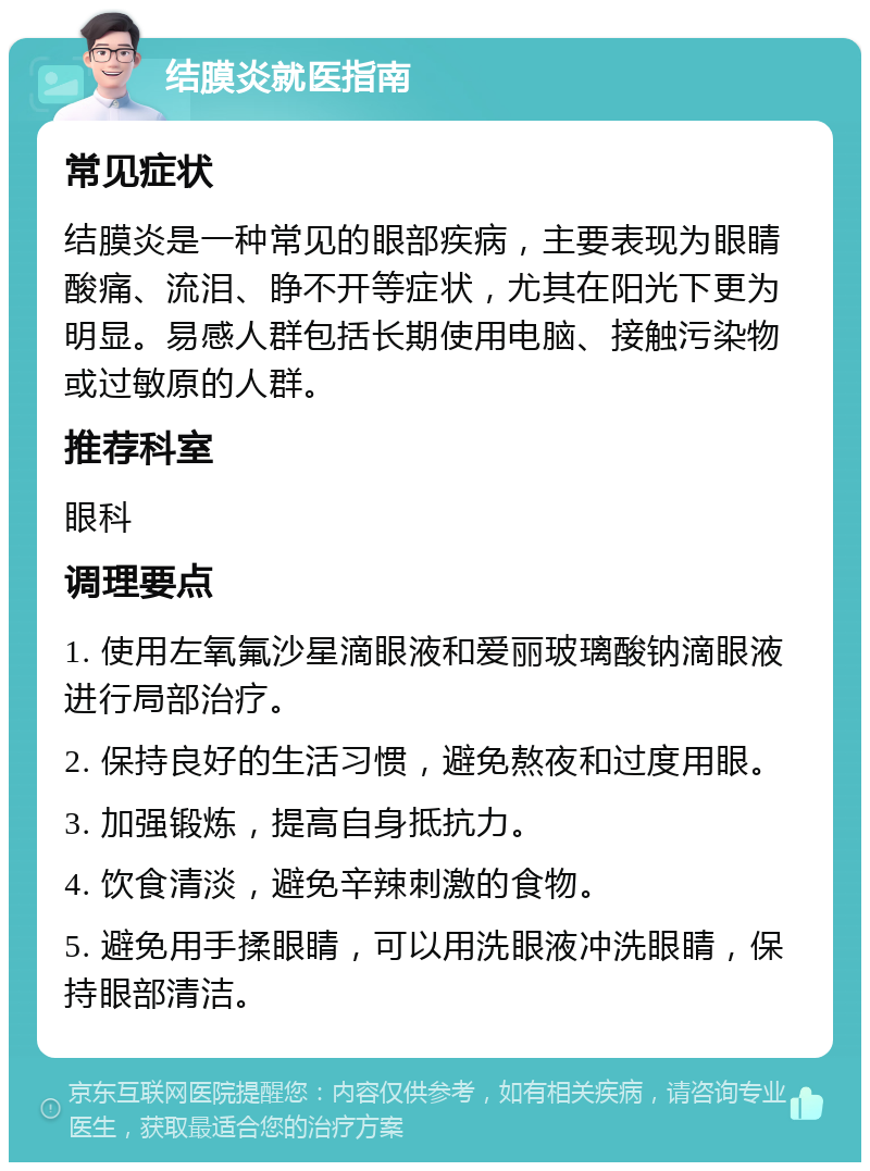 结膜炎就医指南 常见症状 结膜炎是一种常见的眼部疾病，主要表现为眼睛酸痛、流泪、睁不开等症状，尤其在阳光下更为明显。易感人群包括长期使用电脑、接触污染物或过敏原的人群。 推荐科室 眼科 调理要点 1. 使用左氧氟沙星滴眼液和爱丽玻璃酸钠滴眼液进行局部治疗。 2. 保持良好的生活习惯，避免熬夜和过度用眼。 3. 加强锻炼，提高自身抵抗力。 4. 饮食清淡，避免辛辣刺激的食物。 5. 避免用手揉眼睛，可以用洗眼液冲洗眼睛，保持眼部清洁。