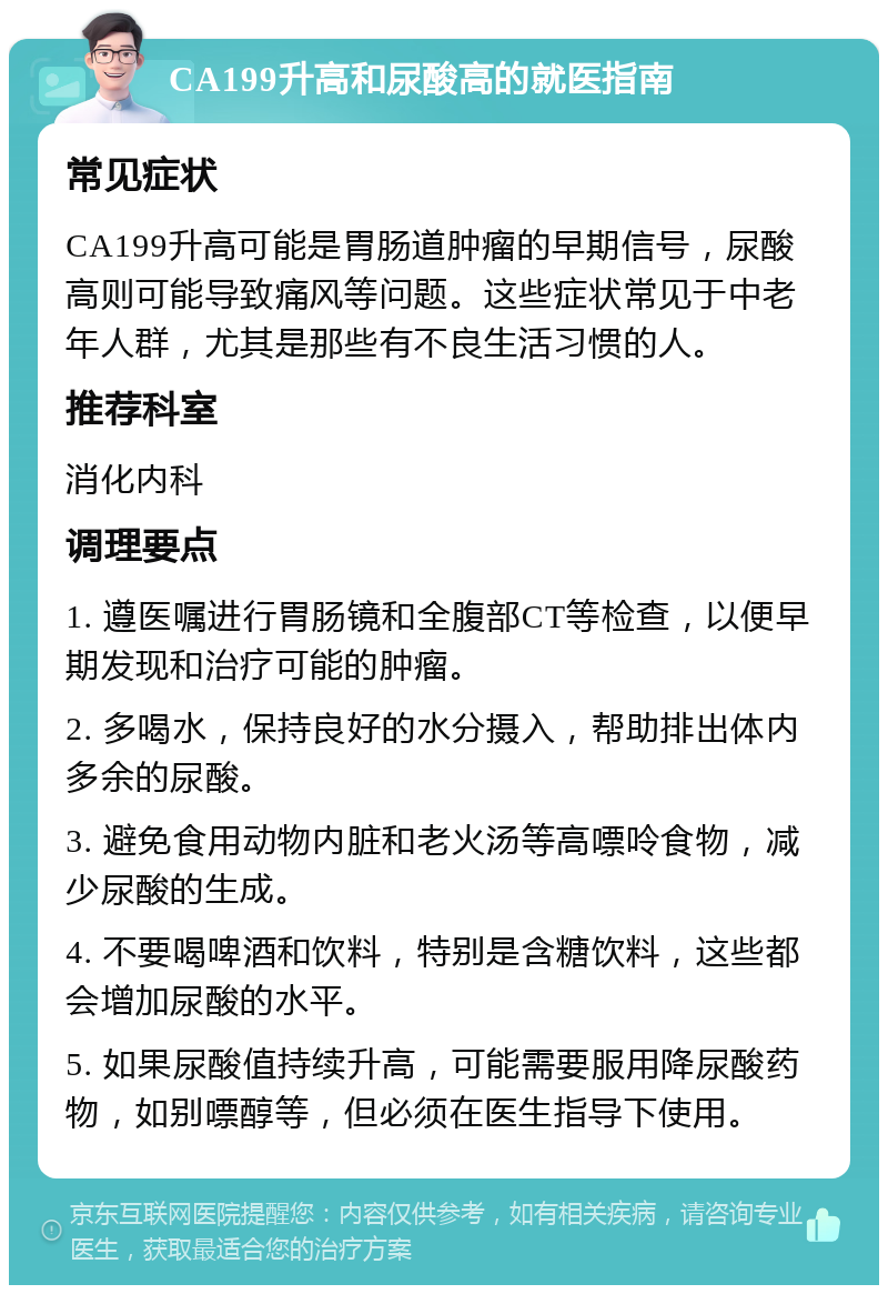 CA199升高和尿酸高的就医指南 常见症状 CA199升高可能是胃肠道肿瘤的早期信号，尿酸高则可能导致痛风等问题。这些症状常见于中老年人群，尤其是那些有不良生活习惯的人。 推荐科室 消化内科 调理要点 1. 遵医嘱进行胃肠镜和全腹部CT等检查，以便早期发现和治疗可能的肿瘤。 2. 多喝水，保持良好的水分摄入，帮助排出体内多余的尿酸。 3. 避免食用动物内脏和老火汤等高嘌呤食物，减少尿酸的生成。 4. 不要喝啤酒和饮料，特别是含糖饮料，这些都会增加尿酸的水平。 5. 如果尿酸值持续升高，可能需要服用降尿酸药物，如别嘌醇等，但必须在医生指导下使用。