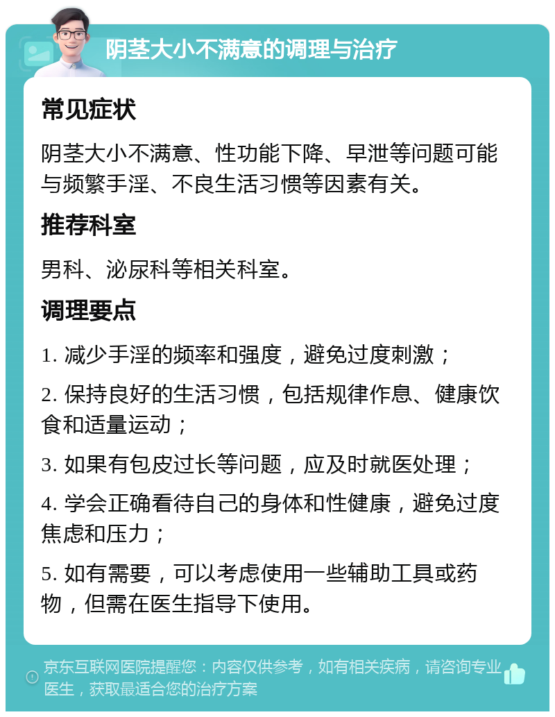 阴茎大小不满意的调理与治疗 常见症状 阴茎大小不满意、性功能下降、早泄等问题可能与频繁手淫、不良生活习惯等因素有关。 推荐科室 男科、泌尿科等相关科室。 调理要点 1. 减少手淫的频率和强度，避免过度刺激； 2. 保持良好的生活习惯，包括规律作息、健康饮食和适量运动； 3. 如果有包皮过长等问题，应及时就医处理； 4. 学会正确看待自己的身体和性健康，避免过度焦虑和压力； 5. 如有需要，可以考虑使用一些辅助工具或药物，但需在医生指导下使用。