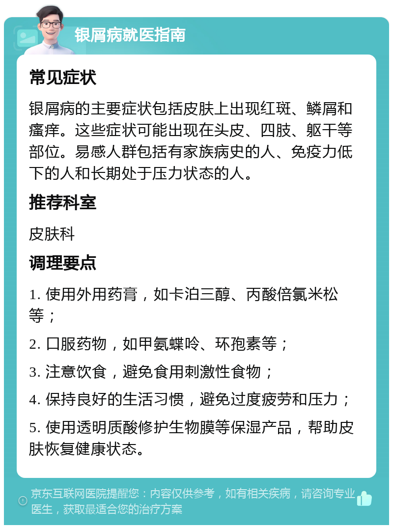 银屑病就医指南 常见症状 银屑病的主要症状包括皮肤上出现红斑、鳞屑和瘙痒。这些症状可能出现在头皮、四肢、躯干等部位。易感人群包括有家族病史的人、免疫力低下的人和长期处于压力状态的人。 推荐科室 皮肤科 调理要点 1. 使用外用药膏，如卡泊三醇、丙酸倍氯米松等； 2. 口服药物，如甲氨蝶呤、环孢素等； 3. 注意饮食，避免食用刺激性食物； 4. 保持良好的生活习惯，避免过度疲劳和压力； 5. 使用透明质酸修护生物膜等保湿产品，帮助皮肤恢复健康状态。