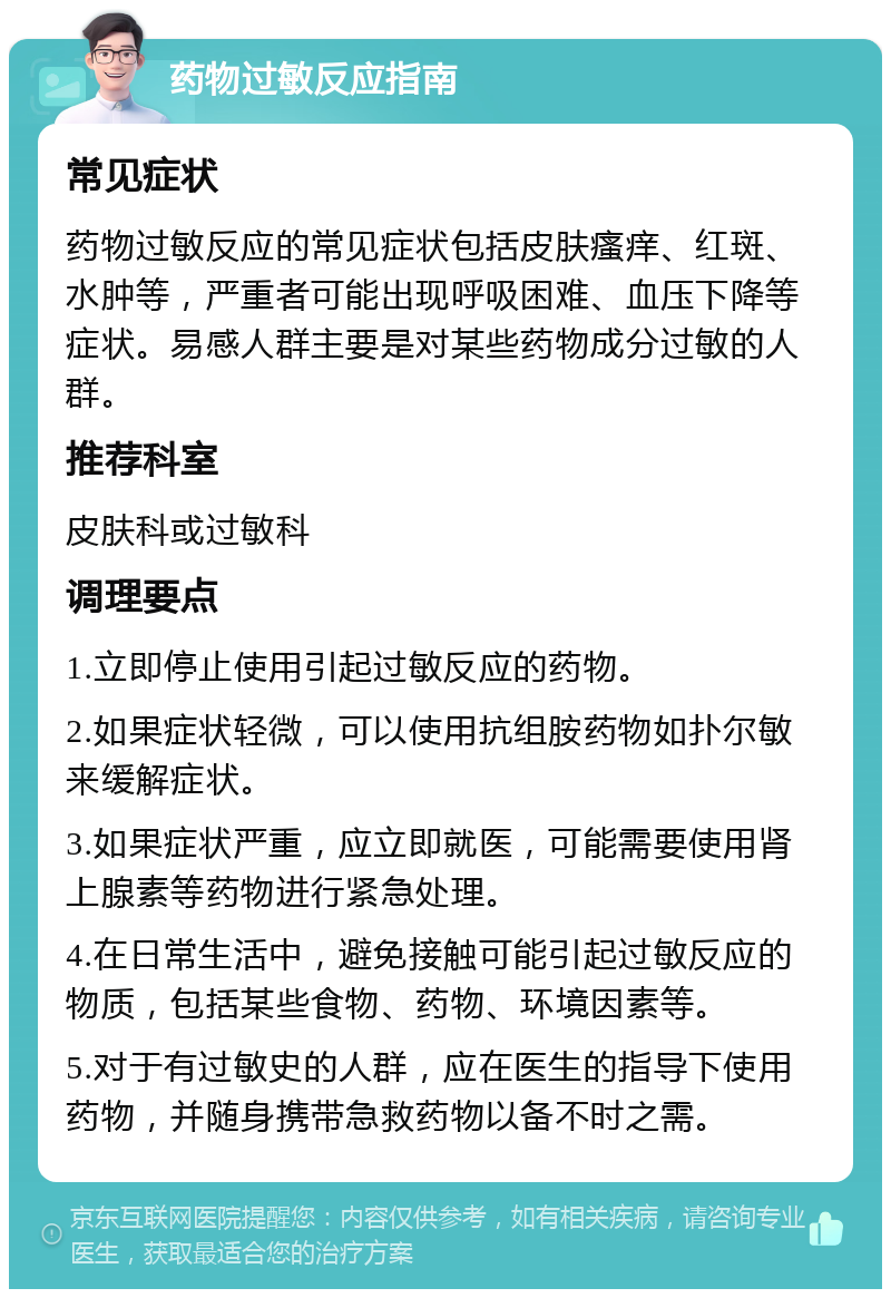 药物过敏反应指南 常见症状 药物过敏反应的常见症状包括皮肤瘙痒、红斑、水肿等，严重者可能出现呼吸困难、血压下降等症状。易感人群主要是对某些药物成分过敏的人群。 推荐科室 皮肤科或过敏科 调理要点 1.立即停止使用引起过敏反应的药物。 2.如果症状轻微，可以使用抗组胺药物如扑尔敏来缓解症状。 3.如果症状严重，应立即就医，可能需要使用肾上腺素等药物进行紧急处理。 4.在日常生活中，避免接触可能引起过敏反应的物质，包括某些食物、药物、环境因素等。 5.对于有过敏史的人群，应在医生的指导下使用药物，并随身携带急救药物以备不时之需。