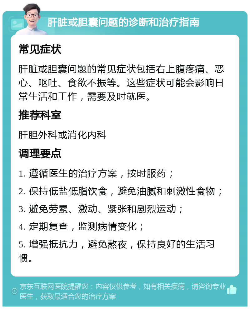 肝脏或胆囊问题的诊断和治疗指南 常见症状 肝脏或胆囊问题的常见症状包括右上腹疼痛、恶心、呕吐、食欲不振等。这些症状可能会影响日常生活和工作，需要及时就医。 推荐科室 肝胆外科或消化内科 调理要点 1. 遵循医生的治疗方案，按时服药； 2. 保持低盐低脂饮食，避免油腻和刺激性食物； 3. 避免劳累、激动、紧张和剧烈运动； 4. 定期复查，监测病情变化； 5. 增强抵抗力，避免熬夜，保持良好的生活习惯。