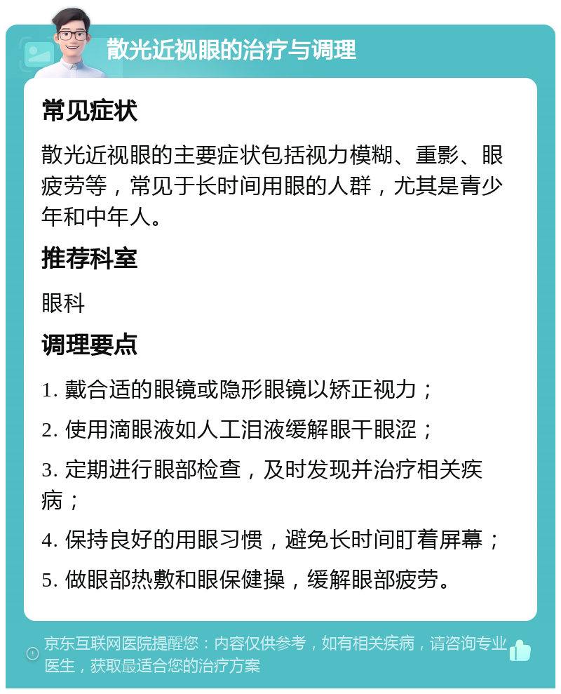 散光近视眼的治疗与调理 常见症状 散光近视眼的主要症状包括视力模糊、重影、眼疲劳等，常见于长时间用眼的人群，尤其是青少年和中年人。 推荐科室 眼科 调理要点 1. 戴合适的眼镜或隐形眼镜以矫正视力； 2. 使用滴眼液如人工泪液缓解眼干眼涩； 3. 定期进行眼部检查，及时发现并治疗相关疾病； 4. 保持良好的用眼习惯，避免长时间盯着屏幕； 5. 做眼部热敷和眼保健操，缓解眼部疲劳。