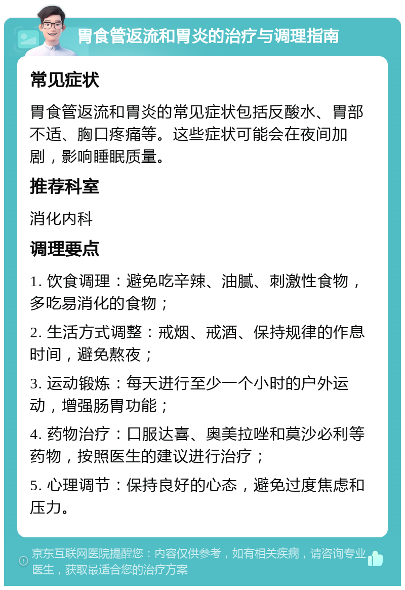 胃食管返流和胃炎的治疗与调理指南 常见症状 胃食管返流和胃炎的常见症状包括反酸水、胃部不适、胸口疼痛等。这些症状可能会在夜间加剧，影响睡眠质量。 推荐科室 消化内科 调理要点 1. 饮食调理：避免吃辛辣、油腻、刺激性食物，多吃易消化的食物； 2. 生活方式调整：戒烟、戒酒、保持规律的作息时间，避免熬夜； 3. 运动锻炼：每天进行至少一个小时的户外运动，增强肠胃功能； 4. 药物治疗：口服达喜、奥美拉唑和莫沙必利等药物，按照医生的建议进行治疗； 5. 心理调节：保持良好的心态，避免过度焦虑和压力。