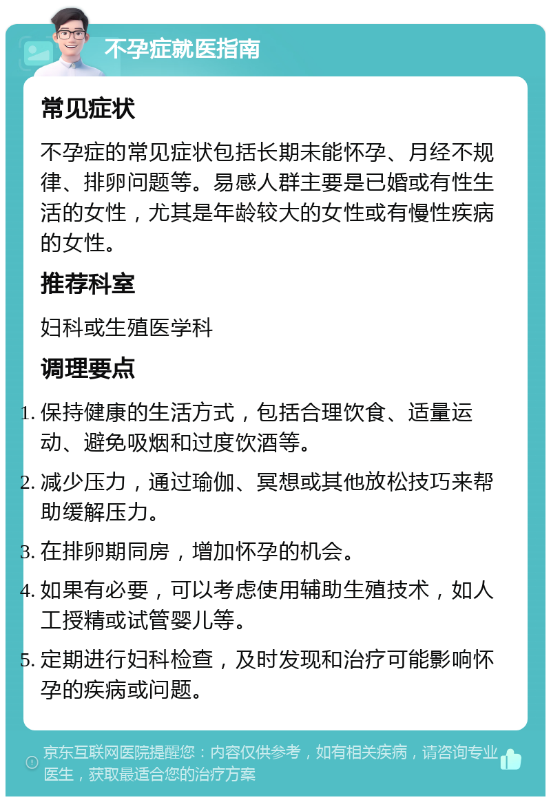 不孕症就医指南 常见症状 不孕症的常见症状包括长期未能怀孕、月经不规律、排卵问题等。易感人群主要是已婚或有性生活的女性，尤其是年龄较大的女性或有慢性疾病的女性。 推荐科室 妇科或生殖医学科 调理要点 保持健康的生活方式，包括合理饮食、适量运动、避免吸烟和过度饮酒等。 减少压力，通过瑜伽、冥想或其他放松技巧来帮助缓解压力。 在排卵期同房，增加怀孕的机会。 如果有必要，可以考虑使用辅助生殖技术，如人工授精或试管婴儿等。 定期进行妇科检查，及时发现和治疗可能影响怀孕的疾病或问题。