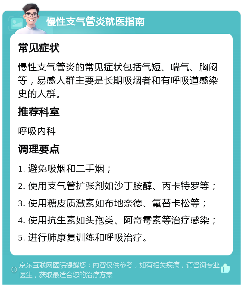 慢性支气管炎就医指南 常见症状 慢性支气管炎的常见症状包括气短、喘气、胸闷等，易感人群主要是长期吸烟者和有呼吸道感染史的人群。 推荐科室 呼吸内科 调理要点 1. 避免吸烟和二手烟； 2. 使用支气管扩张剂如沙丁胺醇、丙卡特罗等； 3. 使用糖皮质激素如布地奈德、氟替卡松等； 4. 使用抗生素如头孢类、阿奇霉素等治疗感染； 5. 进行肺康复训练和呼吸治疗。