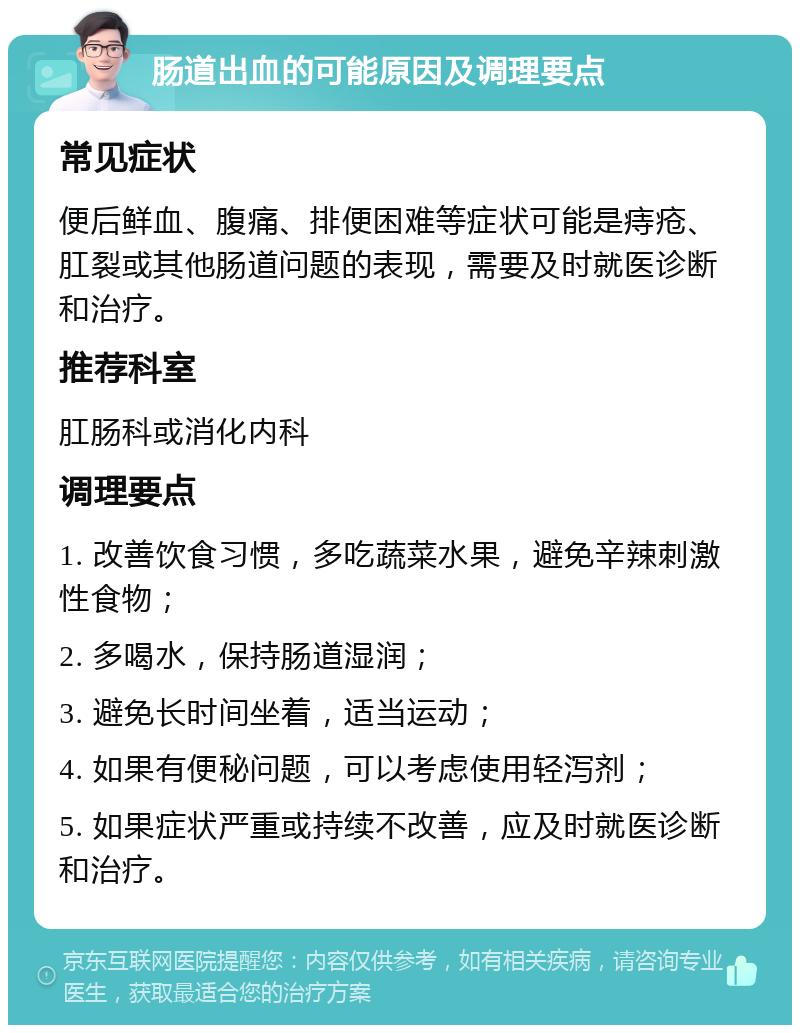 肠道出血的可能原因及调理要点 常见症状 便后鲜血、腹痛、排便困难等症状可能是痔疮、肛裂或其他肠道问题的表现，需要及时就医诊断和治疗。 推荐科室 肛肠科或消化内科 调理要点 1. 改善饮食习惯，多吃蔬菜水果，避免辛辣刺激性食物； 2. 多喝水，保持肠道湿润； 3. 避免长时间坐着，适当运动； 4. 如果有便秘问题，可以考虑使用轻泻剂； 5. 如果症状严重或持续不改善，应及时就医诊断和治疗。