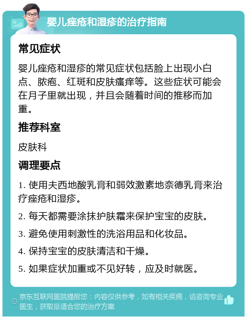 婴儿痤疮和湿疹的治疗指南 常见症状 婴儿痤疮和湿疹的常见症状包括脸上出现小白点、脓疱、红斑和皮肤瘙痒等。这些症状可能会在月子里就出现，并且会随着时间的推移而加重。 推荐科室 皮肤科 调理要点 1. 使用夫西地酸乳膏和弱效激素地奈德乳膏来治疗痤疮和湿疹。 2. 每天都需要涂抹护肤霜来保护宝宝的皮肤。 3. 避免使用刺激性的洗浴用品和化妆品。 4. 保持宝宝的皮肤清洁和干燥。 5. 如果症状加重或不见好转，应及时就医。