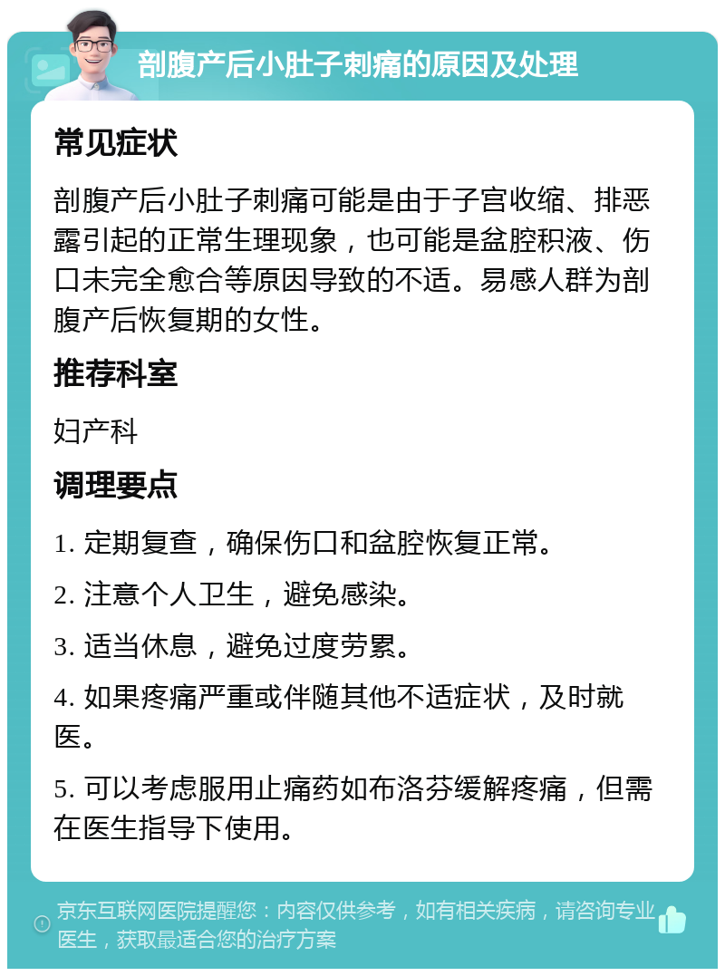 剖腹产后小肚子刺痛的原因及处理 常见症状 剖腹产后小肚子刺痛可能是由于子宫收缩、排恶露引起的正常生理现象，也可能是盆腔积液、伤口未完全愈合等原因导致的不适。易感人群为剖腹产后恢复期的女性。 推荐科室 妇产科 调理要点 1. 定期复查，确保伤口和盆腔恢复正常。 2. 注意个人卫生，避免感染。 3. 适当休息，避免过度劳累。 4. 如果疼痛严重或伴随其他不适症状，及时就医。 5. 可以考虑服用止痛药如布洛芬缓解疼痛，但需在医生指导下使用。