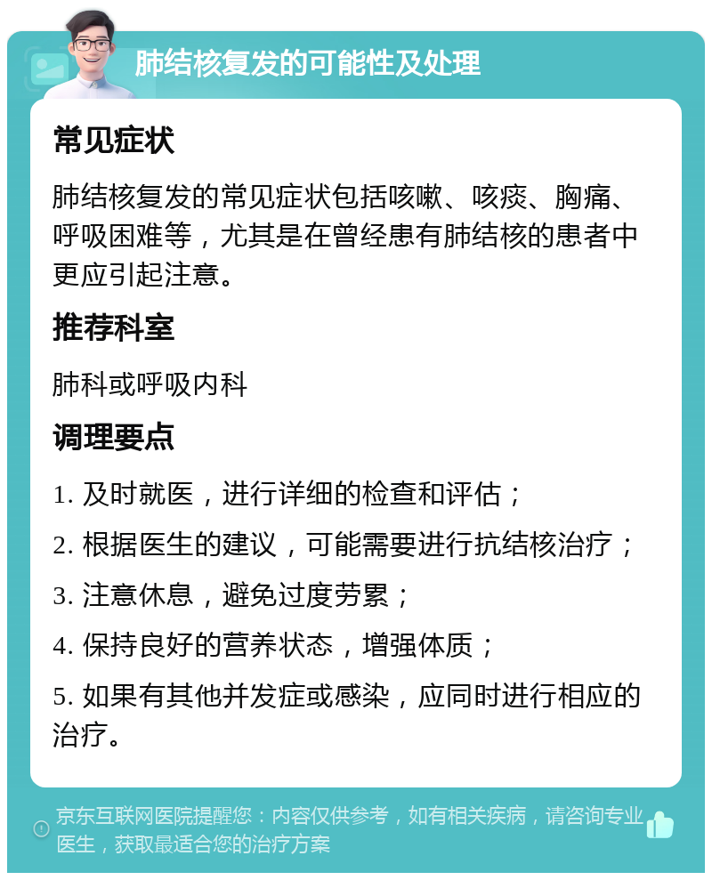 肺结核复发的可能性及处理 常见症状 肺结核复发的常见症状包括咳嗽、咳痰、胸痛、呼吸困难等，尤其是在曾经患有肺结核的患者中更应引起注意。 推荐科室 肺科或呼吸内科 调理要点 1. 及时就医，进行详细的检查和评估； 2. 根据医生的建议，可能需要进行抗结核治疗； 3. 注意休息，避免过度劳累； 4. 保持良好的营养状态，增强体质； 5. 如果有其他并发症或感染，应同时进行相应的治疗。