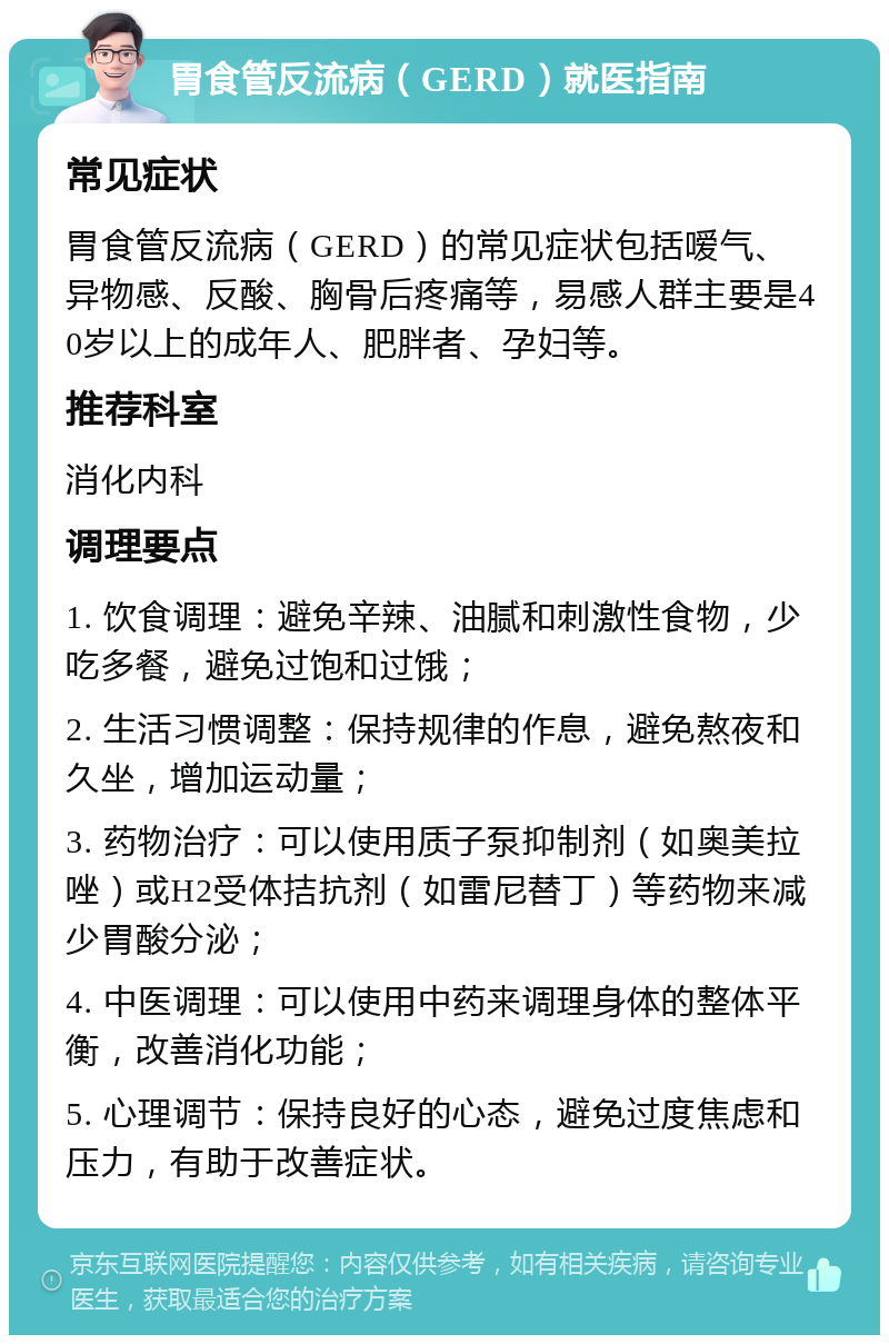 胃食管反流病（GERD）就医指南 常见症状 胃食管反流病（GERD）的常见症状包括嗳气、异物感、反酸、胸骨后疼痛等，易感人群主要是40岁以上的成年人、肥胖者、孕妇等。 推荐科室 消化内科 调理要点 1. 饮食调理：避免辛辣、油腻和刺激性食物，少吃多餐，避免过饱和过饿； 2. 生活习惯调整：保持规律的作息，避免熬夜和久坐，增加运动量； 3. 药物治疗：可以使用质子泵抑制剂（如奥美拉唑）或H2受体拮抗剂（如雷尼替丁）等药物来减少胃酸分泌； 4. 中医调理：可以使用中药来调理身体的整体平衡，改善消化功能； 5. 心理调节：保持良好的心态，避免过度焦虑和压力，有助于改善症状。