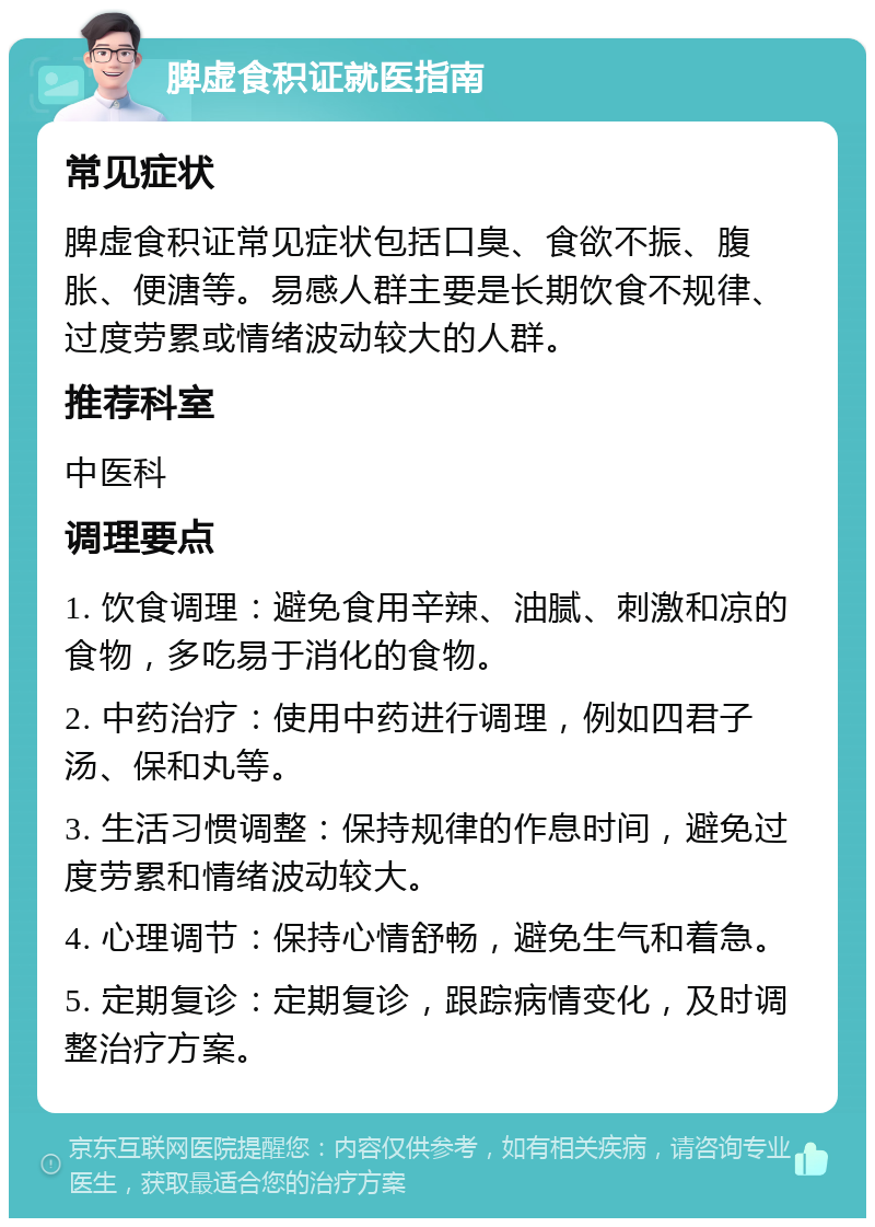 脾虚食积证就医指南 常见症状 脾虚食积证常见症状包括口臭、食欲不振、腹胀、便溏等。易感人群主要是长期饮食不规律、过度劳累或情绪波动较大的人群。 推荐科室 中医科 调理要点 1. 饮食调理：避免食用辛辣、油腻、刺激和凉的食物，多吃易于消化的食物。 2. 中药治疗：使用中药进行调理，例如四君子汤、保和丸等。 3. 生活习惯调整：保持规律的作息时间，避免过度劳累和情绪波动较大。 4. 心理调节：保持心情舒畅，避免生气和着急。 5. 定期复诊：定期复诊，跟踪病情变化，及时调整治疗方案。