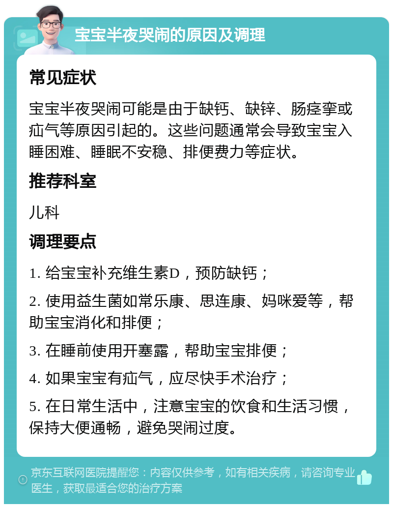 宝宝半夜哭闹的原因及调理 常见症状 宝宝半夜哭闹可能是由于缺钙、缺锌、肠痉挛或疝气等原因引起的。这些问题通常会导致宝宝入睡困难、睡眠不安稳、排便费力等症状。 推荐科室 儿科 调理要点 1. 给宝宝补充维生素D，预防缺钙； 2. 使用益生菌如常乐康、思连康、妈咪爱等，帮助宝宝消化和排便； 3. 在睡前使用开塞露，帮助宝宝排便； 4. 如果宝宝有疝气，应尽快手术治疗； 5. 在日常生活中，注意宝宝的饮食和生活习惯，保持大便通畅，避免哭闹过度。