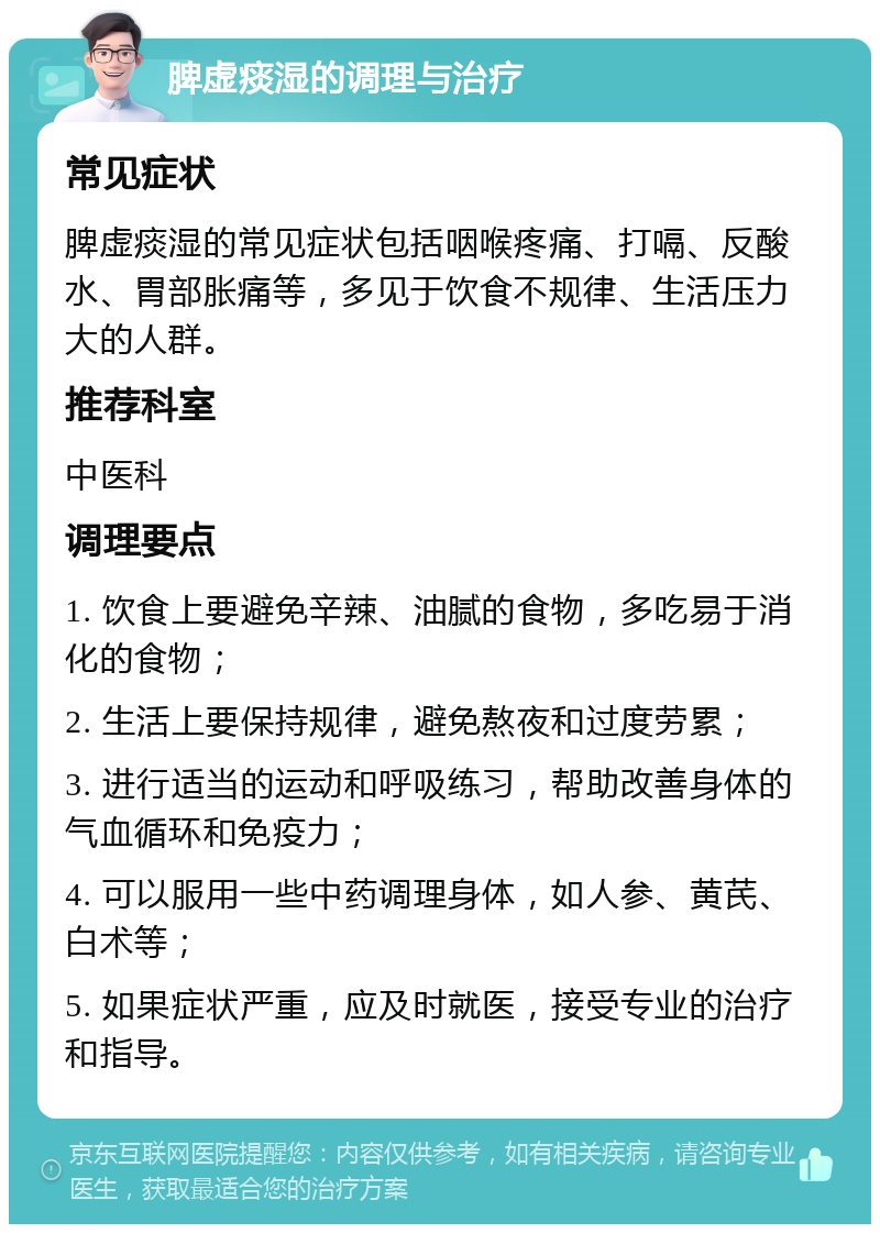 脾虚痰湿的调理与治疗 常见症状 脾虚痰湿的常见症状包括咽喉疼痛、打嗝、反酸水、胃部胀痛等，多见于饮食不规律、生活压力大的人群。 推荐科室 中医科 调理要点 1. 饮食上要避免辛辣、油腻的食物，多吃易于消化的食物； 2. 生活上要保持规律，避免熬夜和过度劳累； 3. 进行适当的运动和呼吸练习，帮助改善身体的气血循环和免疫力； 4. 可以服用一些中药调理身体，如人参、黄芪、白术等； 5. 如果症状严重，应及时就医，接受专业的治疗和指导。