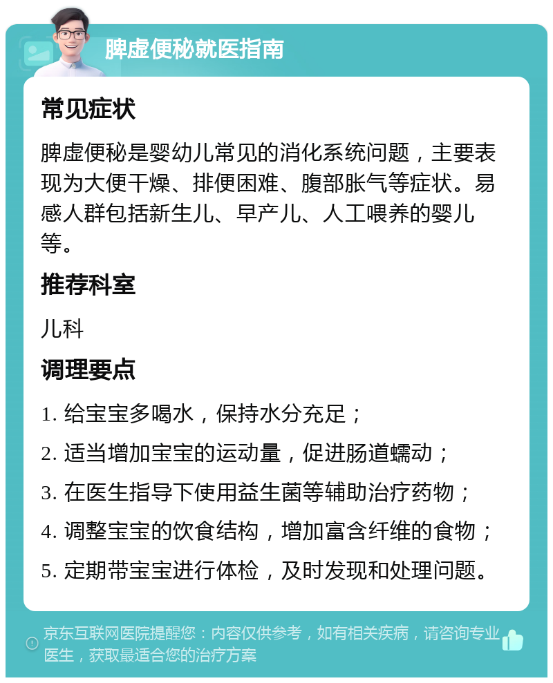 脾虚便秘就医指南 常见症状 脾虚便秘是婴幼儿常见的消化系统问题，主要表现为大便干燥、排便困难、腹部胀气等症状。易感人群包括新生儿、早产儿、人工喂养的婴儿等。 推荐科室 儿科 调理要点 1. 给宝宝多喝水，保持水分充足； 2. 适当增加宝宝的运动量，促进肠道蠕动； 3. 在医生指导下使用益生菌等辅助治疗药物； 4. 调整宝宝的饮食结构，增加富含纤维的食物； 5. 定期带宝宝进行体检，及时发现和处理问题。