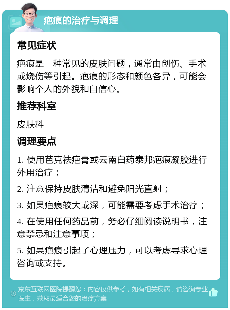 疤痕的治疗与调理 常见症状 疤痕是一种常见的皮肤问题，通常由创伤、手术或烧伤等引起。疤痕的形态和颜色各异，可能会影响个人的外貌和自信心。 推荐科室 皮肤科 调理要点 1. 使用芭克祛疤膏或云南白药泰邦疤痕凝胶进行外用治疗； 2. 注意保持皮肤清洁和避免阳光直射； 3. 如果疤痕较大或深，可能需要考虑手术治疗； 4. 在使用任何药品前，务必仔细阅读说明书，注意禁忌和注意事项； 5. 如果疤痕引起了心理压力，可以考虑寻求心理咨询或支持。