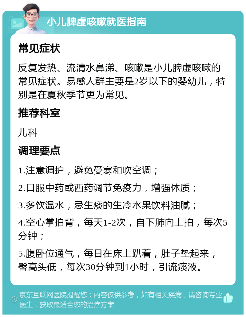 小儿脾虚咳嗽就医指南 常见症状 反复发热、流清水鼻涕、咳嗽是小儿脾虚咳嗽的常见症状。易感人群主要是2岁以下的婴幼儿，特别是在夏秋季节更为常见。 推荐科室 儿科 调理要点 1.注意调护，避免受寒和吹空调； 2.口服中药或西药调节免疫力，增强体质； 3.多饮温水，忌生痰的生冷水果饮料油腻； 4.空心掌拍背，每天1-2次，自下肺向上拍，每次5分钟； 5.腹卧位通气，每日在床上趴着，肚子垫起来，臀高头低，每次30分钟到1小时，引流痰液。