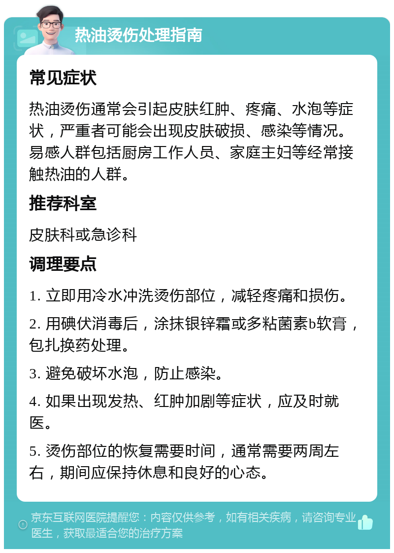 热油烫伤处理指南 常见症状 热油烫伤通常会引起皮肤红肿、疼痛、水泡等症状，严重者可能会出现皮肤破损、感染等情况。易感人群包括厨房工作人员、家庭主妇等经常接触热油的人群。 推荐科室 皮肤科或急诊科 调理要点 1. 立即用冷水冲洗烫伤部位，减轻疼痛和损伤。 2. 用碘伏消毒后，涂抹银锌霜或多粘菌素b软膏，包扎换药处理。 3. 避免破坏水泡，防止感染。 4. 如果出现发热、红肿加剧等症状，应及时就医。 5. 烫伤部位的恢复需要时间，通常需要两周左右，期间应保持休息和良好的心态。