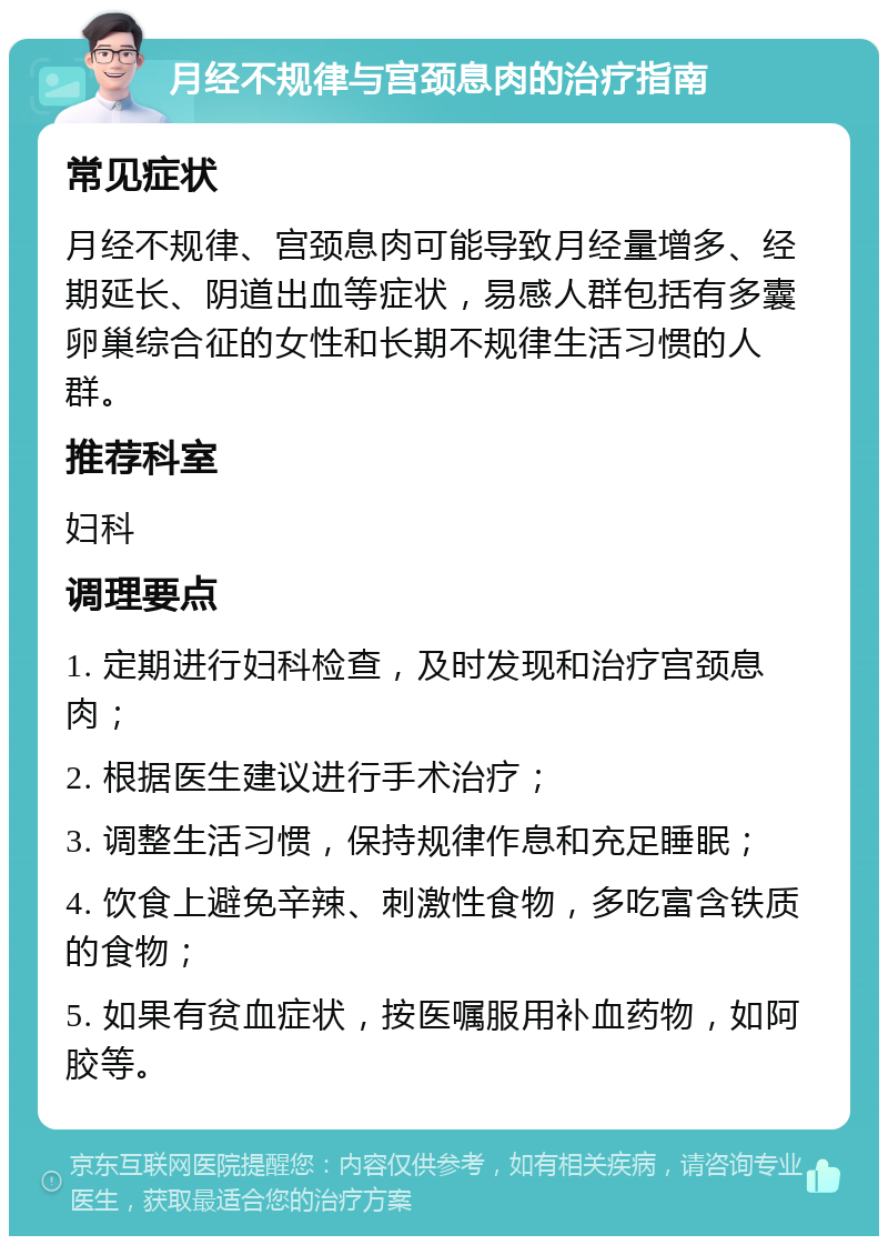 月经不规律与宫颈息肉的治疗指南 常见症状 月经不规律、宫颈息肉可能导致月经量增多、经期延长、阴道出血等症状，易感人群包括有多囊卵巢综合征的女性和长期不规律生活习惯的人群。 推荐科室 妇科 调理要点 1. 定期进行妇科检查，及时发现和治疗宫颈息肉； 2. 根据医生建议进行手术治疗； 3. 调整生活习惯，保持规律作息和充足睡眠； 4. 饮食上避免辛辣、刺激性食物，多吃富含铁质的食物； 5. 如果有贫血症状，按医嘱服用补血药物，如阿胶等。