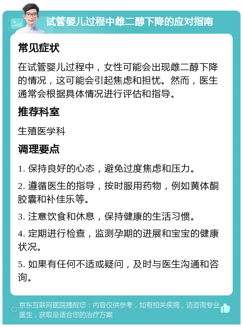 试管婴儿过程中雌二醇下降的应对指南 常见症状 在试管婴儿过程中，女性可能会出现雌二醇下降的情况，这可能会引起焦虑和担忧。然而，医生通常会根据具体情况进行评估和指导。 推荐科室 生殖医学科 调理要点 1. 保持良好的心态，避免过度焦虑和压力。 2. 遵循医生的指导，按时服用药物，例如黄体酮胶囊和补佳乐等。 3. 注意饮食和休息，保持健康的生活习惯。 4. 定期进行检查，监测孕期的进展和宝宝的健康状况。 5. 如果有任何不适或疑问，及时与医生沟通和咨询。