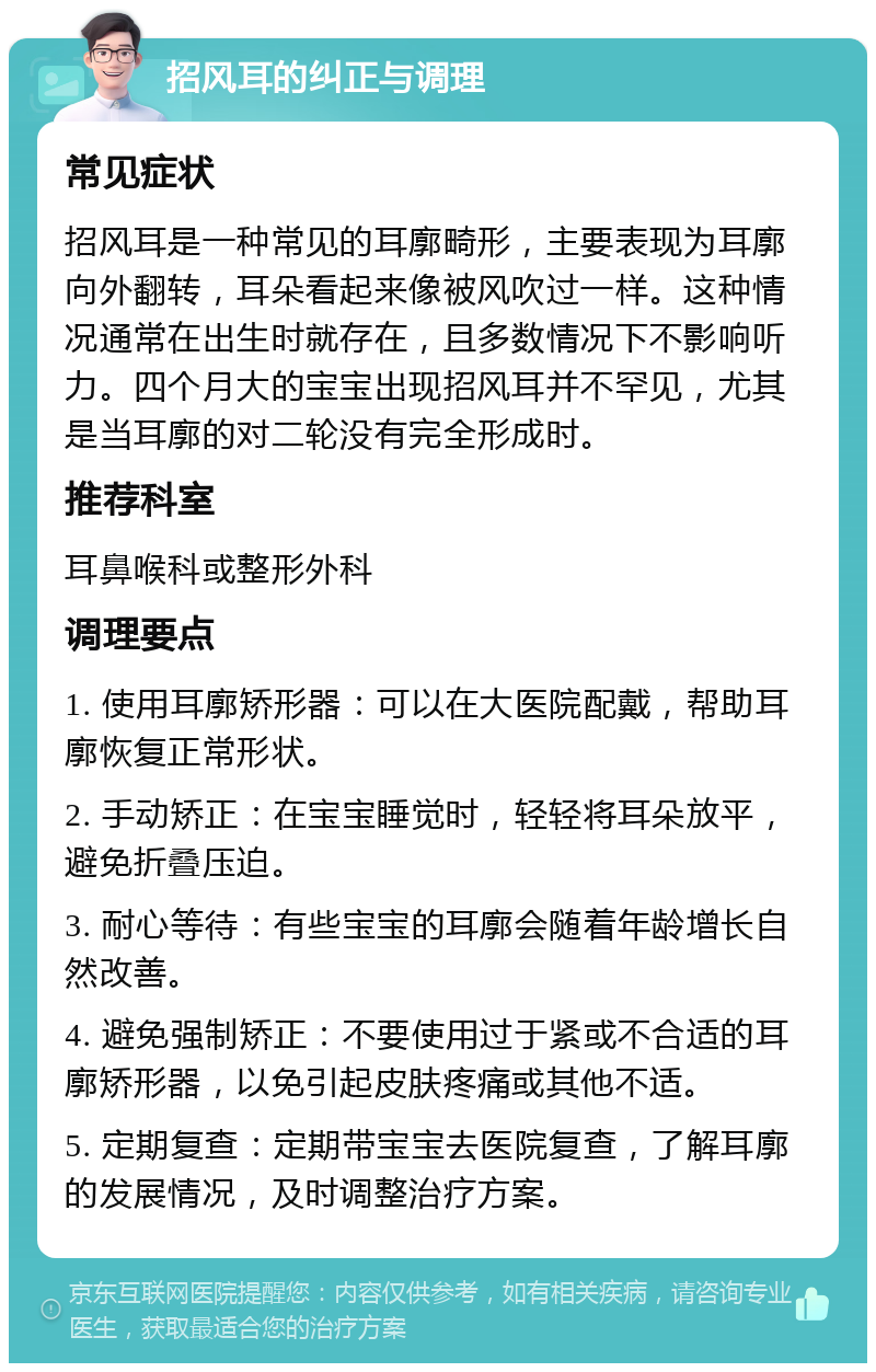 招风耳的纠正与调理 常见症状 招风耳是一种常见的耳廓畸形，主要表现为耳廓向外翻转，耳朵看起来像被风吹过一样。这种情况通常在出生时就存在，且多数情况下不影响听力。四个月大的宝宝出现招风耳并不罕见，尤其是当耳廓的对二轮没有完全形成时。 推荐科室 耳鼻喉科或整形外科 调理要点 1. 使用耳廓矫形器：可以在大医院配戴，帮助耳廓恢复正常形状。 2. 手动矫正：在宝宝睡觉时，轻轻将耳朵放平，避免折叠压迫。 3. 耐心等待：有些宝宝的耳廓会随着年龄增长自然改善。 4. 避免强制矫正：不要使用过于紧或不合适的耳廓矫形器，以免引起皮肤疼痛或其他不适。 5. 定期复查：定期带宝宝去医院复查，了解耳廓的发展情况，及时调整治疗方案。