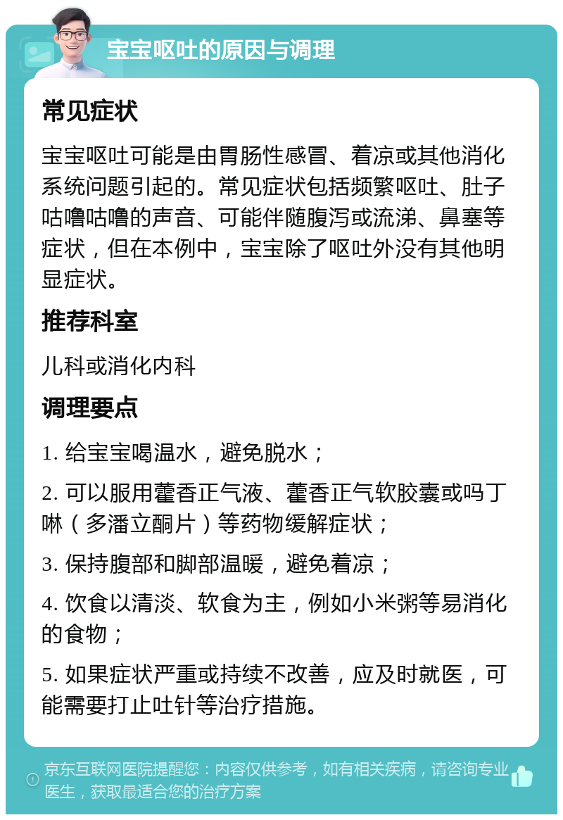 宝宝呕吐的原因与调理 常见症状 宝宝呕吐可能是由胃肠性感冒、着凉或其他消化系统问题引起的。常见症状包括频繁呕吐、肚子咕噜咕噜的声音、可能伴随腹泻或流涕、鼻塞等症状，但在本例中，宝宝除了呕吐外没有其他明显症状。 推荐科室 儿科或消化内科 调理要点 1. 给宝宝喝温水，避免脱水； 2. 可以服用藿香正气液、藿香正气软胶囊或吗丁啉（多潘立酮片）等药物缓解症状； 3. 保持腹部和脚部温暖，避免着凉； 4. 饮食以清淡、软食为主，例如小米粥等易消化的食物； 5. 如果症状严重或持续不改善，应及时就医，可能需要打止吐针等治疗措施。