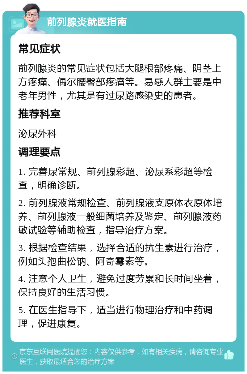 前列腺炎就医指南 常见症状 前列腺炎的常见症状包括大腿根部疼痛、阴茎上方疼痛、偶尔腰臀部疼痛等。易感人群主要是中老年男性，尤其是有过尿路感染史的患者。 推荐科室 泌尿外科 调理要点 1. 完善尿常规、前列腺彩超、泌尿系彩超等检查，明确诊断。 2. 前列腺液常规检查、前列腺液支原体衣原体培养、前列腺液一般细菌培养及鉴定、前列腺液药敏试验等辅助检查，指导治疗方案。 3. 根据检查结果，选择合适的抗生素进行治疗，例如头孢曲松钠、阿奇霉素等。 4. 注意个人卫生，避免过度劳累和长时间坐着，保持良好的生活习惯。 5. 在医生指导下，适当进行物理治疗和中药调理，促进康复。