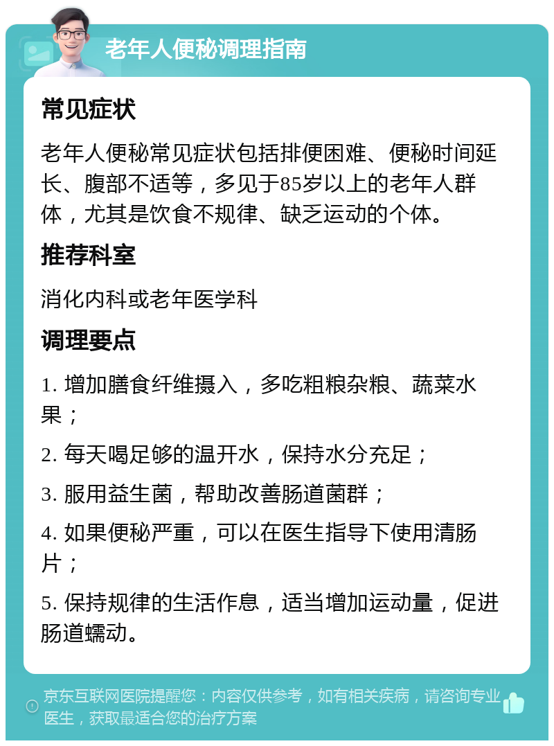 老年人便秘调理指南 常见症状 老年人便秘常见症状包括排便困难、便秘时间延长、腹部不适等，多见于85岁以上的老年人群体，尤其是饮食不规律、缺乏运动的个体。 推荐科室 消化内科或老年医学科 调理要点 1. 增加膳食纤维摄入，多吃粗粮杂粮、蔬菜水果； 2. 每天喝足够的温开水，保持水分充足； 3. 服用益生菌，帮助改善肠道菌群； 4. 如果便秘严重，可以在医生指导下使用清肠片； 5. 保持规律的生活作息，适当增加运动量，促进肠道蠕动。