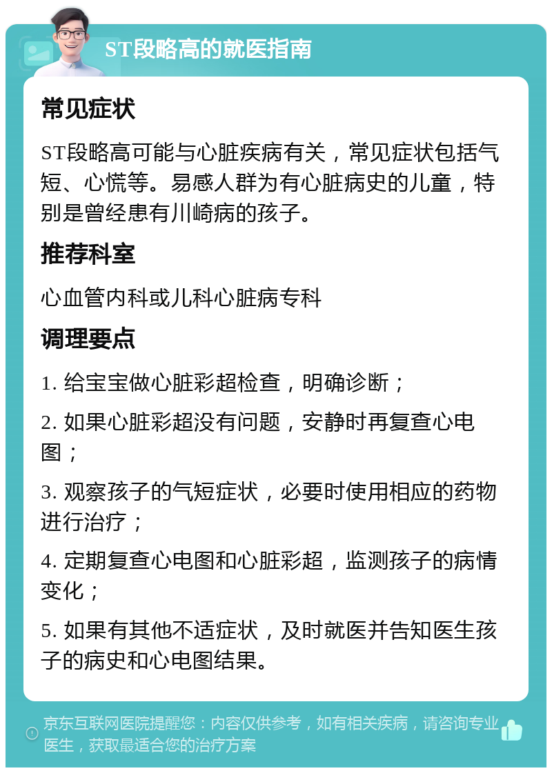 ST段略高的就医指南 常见症状 ST段略高可能与心脏疾病有关，常见症状包括气短、心慌等。易感人群为有心脏病史的儿童，特别是曾经患有川崎病的孩子。 推荐科室 心血管内科或儿科心脏病专科 调理要点 1. 给宝宝做心脏彩超检查，明确诊断； 2. 如果心脏彩超没有问题，安静时再复查心电图； 3. 观察孩子的气短症状，必要时使用相应的药物进行治疗； 4. 定期复查心电图和心脏彩超，监测孩子的病情变化； 5. 如果有其他不适症状，及时就医并告知医生孩子的病史和心电图结果。