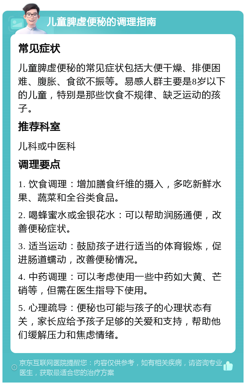 儿童脾虚便秘的调理指南 常见症状 儿童脾虚便秘的常见症状包括大便干燥、排便困难、腹胀、食欲不振等。易感人群主要是8岁以下的儿童，特别是那些饮食不规律、缺乏运动的孩子。 推荐科室 儿科或中医科 调理要点 1. 饮食调理：增加膳食纤维的摄入，多吃新鲜水果、蔬菜和全谷类食品。 2. 喝蜂蜜水或金银花水：可以帮助润肠通便，改善便秘症状。 3. 适当运动：鼓励孩子进行适当的体育锻炼，促进肠道蠕动，改善便秘情况。 4. 中药调理：可以考虑使用一些中药如大黄、芒硝等，但需在医生指导下使用。 5. 心理疏导：便秘也可能与孩子的心理状态有关，家长应给予孩子足够的关爱和支持，帮助他们缓解压力和焦虑情绪。